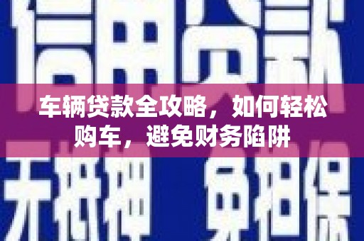 乌兰察布车辆贷款全攻略，如何轻松购车，避免财务陷阱